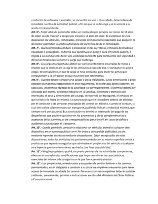 conductor de vehículos o animales, se encuentra en uno u otro estado, deberá darse de
inmediato cuenta a la autoridad policial, a fin de que se lo detenga y se lo someta a la
acción correspondiente.
Art. 6°.- Todo vehículo automotor debe ser conducido por persona no menor de 18 años
de edad. Los de tracción a sangre por mayores 15 años de edad. Se exceptúan de esta
disposición los vehículos, remolcados, provistos de mecanismo especiales que aseguren la
dirección y permitan la acción automática de los frenos desde el remolcador.
Art. 7°.- Queda prohibido conducir o estacionar en las carreteras, vehículos destruidos o
equipados o encargados, en forma que constituya un peligro para el tránsito público, o
impida a sus conductores tener una visibilidad suficiente para conducirlos con seguridad o
derramen total o parcialmente la carga que contenga.
Art. 8°.- Las cargas transportadas deben ser convenientemente amarradas de modo a
impedir que se deslicen en la caja de los vehículos o fuera de ella. El conductor no podrá
alegar, de consiguiente, el que la carga se haya deslizado, para eludir las penas que
corresponden a la infracción en que incurriere por este motivo.
Art. 9°.- Cuando deban transportarse cargas o pieza indivisibles, cuyas dimensiones o peso
excedan los máximos establecidos en este Reglamento, el interesado deberá obtener, en
cada caso, un permiso especial de la autoridad vial correspondiente. El permiso deberá ser
solicitado por escrito, debiendo indicarse en la solicitud, el nombre y domicilio del
interesado, el peso y dimensiones de la carga, el recorrido del transporte, el vehículo en
que se hará y la fecha del mismo. La autorización que se concediere deberá ser exhibida
por el conductor a las personas encargadas del control del tránsito, cuando se lo exijan, la
cual será válida solamente para un transporte, pudiendo indicar la velocidad máxima, que
siempre será precaucional, Esa autorización no eximirá al interesado del pago de los
desperfectos que pudiere ocasionar en los pavimentos y obras complementarias o
accesorias de los caminos, ni de la responsabilidad penal o civil, en casos de daños o
accidentes causadas por el transporte.
Art. 10°.- Queda prohibido conducir o estacionar un vehículo, animal o cualquier otro
dispositivo, en un camino publico con el fin único o principal de publicidad, ya sea
mediante leyendas escritas o mediante altoparlantes. Están exceptuados de estas
disposiciones, todos los vehículos los que tienen pintados en su misma superficie avisos a
productos que expenda o negocios que administre el propietario del vehículo o cualquier
otra leyenda que notoriamente no sea hecha con fines de publicidad.
Art. 11°.- Ningún propietario podrá, sin previo permiso de las autoridades competentes,
efectuar en sus vehículos modificaciones que importen alterar las características
esenciales del mismo, o la categoría con la que fuera permitió circular.
Art. 12°.- Los propietarios, arrendatarios y ocupantes de predios linderos a los caminos
pavimentados, están obligados a construir a su costa los empalmes necesarios para tener
acceso de inmueble la calzada del camino. Para construir esos empalmes deberán solicitar
y obtener, previamente, permiso e instrucciones escritas del Ministerio de Obras Públicas
y Comunicaciones.
 