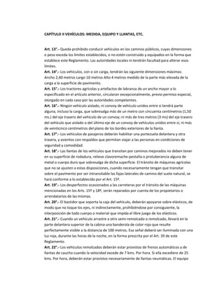 CAPÍTULO II VEHÍCULOS: MEDIDA, EQUIPO Y LLANTAS, ETC.


Art. 13°.- Queda prohibido conducir vehículos en los caminos públicos, cuyas dimensiones
o peso exceda los límites establecidos, o no estén construido y equipados en la forma que
establece este Reglamento. Las autoridades locales ni tendrán facultad para alterar esos
límites.
Art. 14°.- Los vehículos, con o sin carga, tendrán las siguiente dimensiones máximas:
Ancho 2,40 metros Largo 10 metros Alto 4 metros medido de la parte más elevada de la
carga a la superficie de pavimento.
Art. 15°.- Los tractores agrícolas y artefactos de labranza de un ancho mayor a lo
especificado en el artículo anterior, circularan excepcionalmente, previo permiso especial,
otorgado en cada caso por las autoridades competentes.
Art. 16°.- Ningún vehículo aislado, ni convoy de vehículo unidos entre si tendrá parte
alguna, incluso la carga, que sobresalga más de un metro con cincuenta centímetros (1,50
ms.) del eje trasero del vehículo de un convoy; ni más de tres metros (3 ms) del eje trasero
del vehículo que aislado o del último eje de un convoy de vehículos unidos entre sí, ni más
de veinticinco centímetros del plano de los bordes exteriores de la llanta.
Art. 17°.- Los vehículos de pasajeros deberán habilitar una portezuela delantera y otra
trasera, y asientos con respaldos que permitan viajar a las personas en condiciones de
seguridad y comodidad.
Art. 18°.- Las llantas de los vehículos que transitan por caminos mejorados no deben tener
en su superficie de rodadura, relieve clavoremache-pestaña o protuberancia alguna de
metal o cuerpo duro que sobresalga de dicha superficie. El tránsito de máquinas agrícolas
que no se ajusten a estas disposiciones, cuando necesariamente tengan que transitar
sobre el pavimento por ser intransitable las fajas laterales de camino del suelo natural, se
hará conforme a lo establecido por el Art. 15º.
Art. 19°.- Los desperfectos ocasionados a las carreteras por el tránsito de las máquinas
mencionadas en los Arts. 15º y 18º, serán reparados por cuenta de los propietarios o
arrendatarios de las mismas.
Art. 20°.- El bastidor que soporta la caja del vehículo, deberán apoyarse sobre elásticos, de
modo que no toque los ejes, ni indirectamente, prohibiéndose por consiguiente, la
interposición de todo cuerpo o material que impida el libre juego de los elásticos.
Art. 21°.- Cuando un vehículo arrastre a otro semi-remolcado o remolcado, llevará en la
parte delantera superior de la cabina una banderola de color rojo que resulte
perfectamente visible a la distancia de 100 metros. Esa señal deberá ser iluminada con una
luz roja, durante las horas de la noche, en la forma prescrita por el Art. 39 de este
Reglamento.
Art. 22°.- Los vehículos remolcados deberán estar provistos de frenos automáticos y de
llantas de caucho cuando la velocidad excede de 7 kms. Por hora. Si ella excediere de 25
kms. Por hora, deberán estar provistos necesariamente de llantas neumáticas. El equipo
 