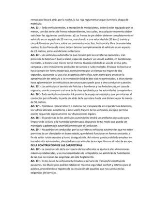 remolcado llevará atrás por la noche, la luz roja reglamentaria que ilumine la chapa de
matrícula.
Art. 23°.- Todo vehículo motor, a excepción de motocicletas, deberá estar equipado por lo
menos, con dos series de frenos independientes, los cuales, en cualquier momento deben
satisfacer las siguientes condiciones: a) Los frenos de pie deben detener completamente el
vehículo en un espacio de 20 metros, marchando a una velocidad de (35 kms.) treinta y
cinco kilómetros por hora, sobre un pavimento seco, liso, horizontal y libre de materiales
sueltos. b) Los frenos de mano deben detener completamente el vehículo en un espacio
de 22 metros, en las condiciones anteriores.
Art. 24°.- Los vehículos automotores que circulen por las carreteras nacionales, irán
provistos de bocina en buen estado, capaz de producir un sonido audible, en condiciones
normales, a distancia no menor de 60 metros. Queda prohibido el uso de sirena, pito,
campana u otro instrumento productor de sonido o ruido molesto. El toque de bocina se
hará siempre en forma moderada, normalmente por un tiempo no mayor de dos
segundos, ajustando su uso a las exigencias del tráfico, tales como para anunciar la
aproximación del vehículo a la intercepción (sic) de dos vías no controladas, a sitios donde
haya aglomeración de vehículos o personas o para pedir paso a otro conductor o peatón.
Art. 25°.- Los vehículos al servicio de Policías o Bomberos y las Ambulancias, en caso de
urgencia, usarán campana o sirena de la clase aprobada por las autoridades competentes.
Art. 26°.- Todo vehículo automotor irá provisto de espejo retroscópico que permita ver al
conductor por reflexión, la parte de atrás de la carretera hasta una distancia por lo menos
de 50 metros.
Art. 27°.- Prohíbase colocar letrero o material no transparente en el parabrisas delantero,
los vidrios laterales delanteros o en el vidrio trasero de los vehículos, excepto permiso
escrito requerido expresamente por disposiciones legales.
Art. 28°.- El parabrisas de los vehículos automóviles tendrá un artefacto adecuado para
limpiarlo de la lluvia o la humedad condensada, dispuesto de tal modo que pueda ser
manejado y gobernado automáticamente por el conductor.
Art. 29°.- No podrán ser conducidos por las carreteras vehículos automóviles que no estén
previstos de un silenciador en buen estado, que deberá funcionar en forma constante, a
fin de evitar ruido excesivo y humo desagradable. Así mismo queda prohibido emplear en
los vehículos automóviles, silenciadores con válvulas de escape libre en el tubo de escape.
DE LA CONSTRUCCIÓN DE LAS CARROCERÍAS
Art. 30°.- La construcción de la carrocería de los vehículos se ajustará a las dimensiones
máximas establecidas, y las municipalidades de la República no admitirán la habilitación
de las que no reúnan las exigencias de este Reglamento.
Art. 31°.- En los casos de vehículos destinados al servicio de transporte colectivo de
pasajeros, los Municipios podrán establecer máxima seguridad, confort y estética para el
público, procediendo al registro de la circulación de aquellos que nos satisfacen las
exigencias del servicio.
 