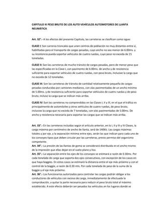 CAPITULO III PESO BRUTO DE LOS AUTO VEHÍCULOS AUTOMOTORES DE LLANTA
NEUMÁTICA


Art. 32°.- A los efectos del presente Capítulo, las carreteras se clasifican como sigue:

CLASE I: Son carreras troncales que unen centros de población no muy distantes entre sí,
habilitadas para el transporte de cargas pesadas, cuyo ancho no sea menor de 6.00ms. y
su resistencia pueda soportar vehículos de cuatro ruedas, cuyo peso no exceda de 15
toneladas.

CLASE II: Son las carreteras de mucho tránsito de cargas pesadas, pero de menor peso que
las especificadas en la Clase I, con pavimento de 6.00ms. de ancho y de resistencia
suficiente para soportar vehículos de cuatro ruedas, con peso bruto, inclusive la carga que
no exceda de 12 toneladas.

CLASE III: Son las carreteras de tránsito de cantidad relativamente pequeña de cargas
pesadas conducidas por camiones medianos, con vías pavimentadas de un ancho mínimo
de 5.00ms. y de resistencia suficiente para soportar vehículos de cuatro ruedas y de peso
bruto, incluso la carga que se indican más arriba.

CLASE IV: Son las carreteras no comprendidas en las Clases I, II y III, en el que el tráfico es
principalmente de automóviles y otros vehículos de cuatro ruedas, de peso bruto,
inclusive la carga que no exceda de 7 toneladas, con vías pavimentadas de 5.00ms. De
ancho y resistencia necesaria para soportar las cargas que se indican más arriba.


Art. 33°.- En las carreteras incluidas según el artículo anterior, en la I, II y III y IV Clases, la
carga máxima por centímetro de ancho de llanta, será de 140kls. Las cargas máximas
totales y por eje, y la separación mínima entre ejes, serán las que indican para cada uno de
los convoyes tipos que deben circular por las carreteras, previo permiso del organismo
competente.
Art. 34°.- La presión de las llantas de goma se considerará distribuida en el ancho mismo
de la impresión que ellas dejan en el suelo plano y liso.
Art. 35°.- La separación entre los ejes de los convoyes se estimará a razón de 0.30ms. Por
cada tonelada de carga que soporta dos ejes consecutivos, con excepción de los casos en
que haya boggies. En estos casos se estimará la distancia entre el eje más próximo y con el
control de la boggie, a razón de 0.30 mts. Por cada tonelada de peso de la suma de la
boggie y el eje más próximo.
Art. 36°.- Los funcionarios autorizados para controlar las cargas podrán obligar a los
conductores de vehículos con exceso de carga, inmediatamente de efectuada la
comprobación, a quitar la parte necesaria para reducir el peso bruto total al máximo
establecido. A este efecto deberán ser pesados los vehículos en los lugares donde se
 