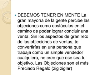    DEBEMOS TENER EN MENTE La
    gran mayoría de la gente percibe las
    objeciones como obstáculos en el
    camino de poder lograr concluir una
    venta. Sin los aspectos de gran reto
    de las objeciones de ventas, te
    convertirías en una persona que
    trabaja como un simple vendedor
    cualquiera, no creo que ese sea tu
    objetivo. Las Objeciones son el más
    Preciado Regalo (zig ziglar)
 