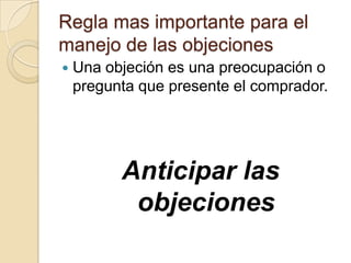 Regla mas importante para el
manejo de las objeciones
   Una objeción es una preocupación o
    pregunta que presente el comprador.




          Anticipar las
           objeciones
 