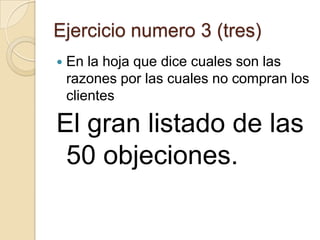 Ejercicio numero 3 (tres)
   En la hoja que dice cuales son las
    razones por las cuales no compran los
    clientes

El gran listado de las
 50 objeciones.
 