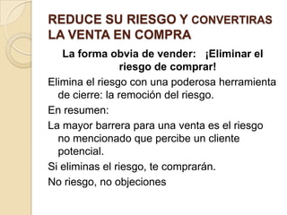 REDUCE SU RIESGO Y CONVERTIRAS
LA VENTA EN COMPRA
   La forma obvia de vender: ¡Eliminar el
                 riesgo de comprar!
Elimina el riesgo con una poderosa herramienta
  de cierre: la remoción del riesgo.
En resumen:
La mayor barrera para una venta es el riesgo
  no mencionado que percibe un cliente
  potencial.
Si eliminas el riesgo, te comprarán.
No riesgo, no objeciones
 
