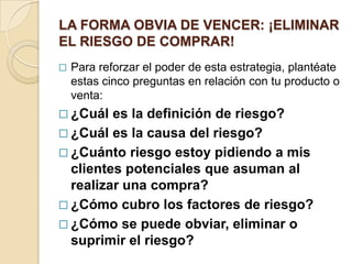 LA FORMA OBVIA DE VENCER: ¡ELIMINAR
EL RIESGO DE COMPRAR!
   Para reforzar el poder de esta estrategia, plantéate
    estas cinco preguntas en relación con tu producto o
    venta:
 ¿Cuál  es la definición de riesgo?
 ¿Cuál es la causa del riesgo?
 ¿Cuánto riesgo estoy pidiendo a mis
  clientes potenciales que asuman al
  realizar una compra?
 ¿Cómo cubro los factores de riesgo?
 ¿Cómo se puede obviar, eliminar o
  suprimir el riesgo?
 