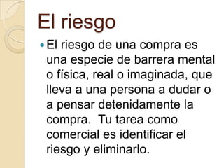 El riesgo
 Elriesgo de una compra es
 una especie de barrera mental
 o física, real o imaginada, que
 lleva a una persona a dudar o
 a pensar detenidamente la
 compra. Tu tarea como
 comercial es identificar el
 riesgo y eliminarlo.
 