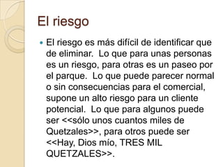 El riesgo
   El riesgo es más difícil de identificar que
    de eliminar. Lo que para unas personas
    es un riesgo, para otras es un paseo por
    el parque. Lo que puede parecer normal
    o sin consecuencias para el comercial,
    supone un alto riesgo para un cliente
    potencial. Lo que para algunos puede
    ser <<sólo unos cuantos miles de
    Quetzales>>, para otros puede ser
    <<Hay, Dios mío, TRES MIL
    QUETZALES>>.
 