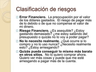 Clasificación de riesgos
 Error Financiero. La preocupación por el valor
  de los dólares gastados. El riesgo de pagar más
  de lo debido o de que no compense el valor de
  mi dinero.
 Riesgo Financiero. ¿Es asequible? ¿Estoy
  gastando demasiado? ¿me estoy saliendo del
  presupuesto o quizás no lo voy a poder pagar?
 No lo necesito realmente. ¿Qué ocurre si lo
  compro y no lo uso nunca? ¿Necesito realmente
  esto? ¿Estoy arriesgando?
 Quizás pueda conseguir lo mismo más barato
  en otros sitios. No lo quiero comprar ahora.
  Quiero ver más cosas y puede que me esté
  arriesgando a pagar más de la cuenta.
 