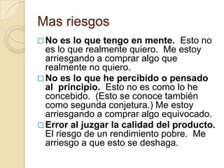 Mas riesgos
 No  es lo que tengo en mente. Esto no
  es lo que realmente quiero. Me estoy
  arriesgando a comprar algo que
  realmente no quiero.
 No es lo que he percibido o pensado
  al principio. Esto no es como lo he
  concebido. (Esto se conoce también
  como segunda conjetura.) Me estoy
  arriesgando a comprar algo equivocado.
 Error al juzgar la calidad del producto.
  El riesgo de un rendimiento pobre. Me
  arriesgo a que esto se deshaga.
 