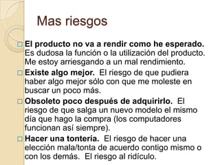 Mas riesgos
 El producto no va a rendir como he esperado.
  Es dudosa la función o la utilización del producto.
  Me estoy arriesgando a un mal rendimiento.
 Existe algo mejor. El riesgo de que pudiera
  haber algo mejor sólo con que me moleste en
  buscar un poco más.
 Obsoleto poco después de adquirirlo. El
  riesgo de que salga un nuevo modelo el mismo
  día que hago la compra (los computadores
  funcionan así siempre).
 Hacer una tontería. El riesgo de hacer una
  elección mala/tonta de acuerdo contigo mismo o
  con los demás. El riesgo al ridículo.
 