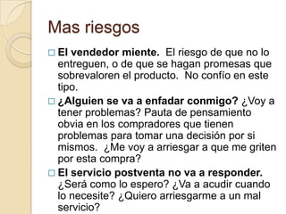 Mas riesgos
 El vendedor miente. El riesgo de que no lo
  entreguen, o de que se hagan promesas que
  sobrevaloren el producto. No confío en este
  tipo.
 ¿Alguien se va a enfadar conmigo? ¿Voy a
  tener problemas? Pauta de pensamiento
  obvia en los compradores que tienen
  problemas para tomar una decisión por si
  mismos. ¿Me voy a arriesgar a que me griten
  por esta compra?
 El servicio postventa no va a responder.
  ¿Será como lo espero? ¿Va a acudir cuando
  lo necesite? ¿Quiero arriesgarme a un mal
  servicio?
 