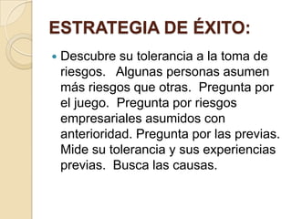 ESTRATEGIA DE ÉXITO:
   Descubre su tolerancia a la toma de
    riesgos. Algunas personas asumen
    más riesgos que otras. Pregunta por
    el juego. Pregunta por riesgos
    empresariales asumidos con
    anterioridad. Pregunta por las previas.
    Mide su tolerancia y sus experiencias
    previas. Busca las causas.
 
