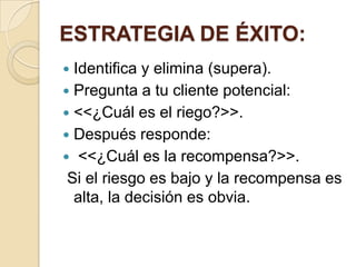 ESTRATEGIA DE ÉXITO:
 Identifica y elimina (supera).
 Pregunta a tu cliente potencial:
 <<¿Cuál es el riego?>>.
 Después responde:
 <<¿Cuál es la recompensa?>>.
 Si el riesgo es bajo y la recompensa es
  alta, la decisión es obvia.
 