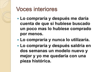 Voces interiores
 Lo compraría y después me daría
  cuenta de que si hubiese buscado
  un poco mas lo hubiese comprado
  por menos.
 Lo compraría y nunca lo utilizaría.
 Lo compraría y después saldría en
  dos semanas un modelo nuevo y
  mejor y yo me quedaría con una
  pieza histórica.
 