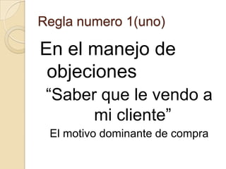 Regla numero 1(uno)

En el manejo de
 objeciones
 “Saber que le vendo a
       mi cliente”
 El motivo dominante de compra
 