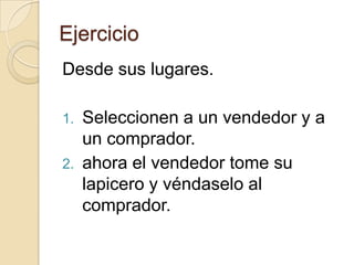 Ejercicio
Desde sus lugares.

1. Seleccionen a un vendedor y a
   un comprador.
2. ahora el vendedor tome su
   lapicero y véndaselo al
   comprador.
 