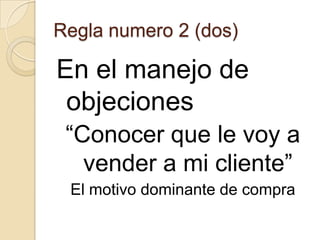 Regla numero 2 (dos)

En el manejo de
 objeciones
 “Conocer que le voy a
   vender a mi cliente”
 El motivo dominante de compra
 