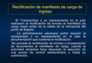 Rectificación de manifiesto de carga de ingreso El Transportista o su representante en el país realizaran la rectificación de errores al manifiesto de carga hasta antes de la salida de la mercancía del punto de llegada. La administración aduanera podrá requerir al transportista o su representante en el país la documentación que sustenta la rectificación. No procede la rectificación de errores o incorporación de documentos al manifiesto de carga, cuando la autoridad aduanera haya dispuesto la ejecución de una acción de control extraordinario y hasta su culminación. 