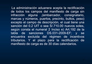 La administración aduanera acepta la rectificación de todos los campos del manifiesto de carga sin infracción alguna ,(embarcador, consignatario, marcas y números, puertos, precinto, bultos, peso) excepto el campo de descripción, el cual tiene una sanción del 0.2 UIT o sea S/.710.00 nuevos soles, según consta el numeral 2 Inciso e) Art.192 de la tabla de sanciones DS.031-2009-EF; y se encuentra excluida del régimen de incentivos tributarios. Y el plazo para la rectificación de manifiesto de carga es de 30 días calendarios. 