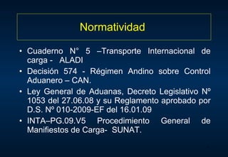 Normatividad  Cuaderno N° 5 –Transporte Internacional de carga -  ALADI Decisión 574 - Régimen Andino sobre Control Aduanero – CAN. Ley General de Aduanas, Decreto Legislativo Nº 1053 del 27.06.08 y su Reglamento aprobado por D.S. Nº 010-2009-EF del 16.01.09 INTA–PG.09.V5 Procedimiento General de Manifiestos de Carga-  SUNAT. 