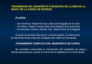 TRANSMISIÓN DEL MANIFIESTO O REGISTRO EN LA WEB DE LA SUNAT DE LA CARGA DE INGRESO    PLAZOS:  - V ía marítima : H asta 48 horas antes de la llegada de la nave - V ía aérea : H asta 2 horas antes de la llegada de la aeronave - V ía terrestre, fluvial y demás vías : H asta antes de la llegada Cuando la travesía sea menor a dichos plazos, la información  se  transmite hasta antes de la llegada del medio de transporte. T RANSMISIÓN COMPLETA DEL MANIFIESTO DE CARGA Se considera transmitida la información del manifiesto de carga y demás documentos cuando se transmita la totalidad de la información.  