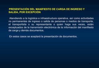 PRESENTACIÓN  DEL MANIFIESTO DE CARGA DE  INGRESO Y SALIDA, POR EXCEPCIÓN       Atendiendo a la logística e infraestructura operativa, así como actividades no permanentes de ingreso o salida de personas o medios de transporte, el transportista o su representante o quien haga sus veces, están exceptuados de la transmisión electrónica de la información del manifiesto de carga y demás documentos .    En estos casos se aceptará la presentación de documentos.  