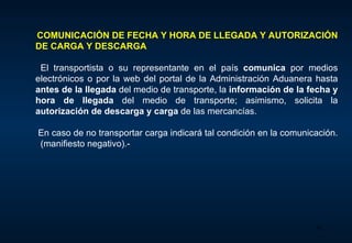 COMUNICACIÓN DE FECHA Y HORA DE LLEGADA Y AUTORIZACIÓN DE CARGA Y DESCARGA     El transportista o su representante en el país  comunica  por medios electrónicos o por la web del portal de la Administración Aduanera hasta  antes de la llegada  del medio de transporte, la  información de la fecha y hora de llegada  del medio de transporte; asimismo, solicita la  autorización de descarga  y carga   de las mercancías.     En caso de no transportar carga indicará tal condición en la comunicación.  (manifiesto negativo).- 