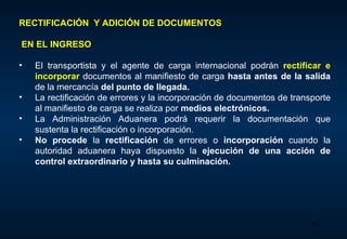 RECTIFICACIÓN  Y ADICIÓN DE DOCUMENTOS EN EL INGRESO E l transportista y el agente de carga internacional podrán  rectificar e incorporar  documentos al manifiesto de carga  hasta antes de la salida  de la mercancía  del punto de   llegada .  La  rectificación de errores y la incorporación de documentos de transporte al manifiesto de carga  se realiza  por  medios electrónicos.  La Administración Aduanera podrá requerir la documentación que sustenta la rectificación o incorporación.  No procede  la  rectificación  de errores o  incorporación  cuando la autoridad aduanera haya dispuesto la  ejecución de una acción de control extraordinario y hasta su culminación.  