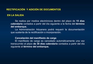 RECTIFICACIÓN  Y ADICIÓN DE DOCUMENTOS EN  LA SALIDA Se realiza  por medios electrónicos dentro del plazo de  15 días calendario  contados a partir del día siguiente a la fecha del  término del embarque.   La Administración Aduanera podrá requerir la documentación que sustenta de la rectificación o incorporación.    Cancelación del manifiesto de carga El manifiesto de carga es cancelado automáticamente una vez transcurrido el plazo  de 30 días calendario  contados a partir del día siguiente al  término del embarque .  