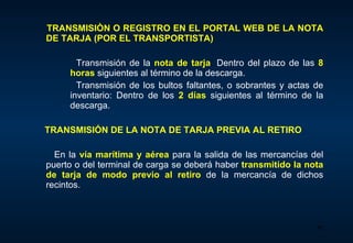 TRANSMISIÒN O REGISTRO EN EL PORTAL WEB DE LA NOTA DE TARJA (POR EL TRANSPORTISTA)   Transmisión de la  nota de tarja :  D entro del plazo de las  8 horas   siguientes al término de la descarga. Transmisión de los bultos faltantes, o sobrantes y actas de inventario : D entro de los   2 días   siguientes al término de la descarga. TRANSMISIÓN DE LA NOTA DE TARJA PREVIA AL RETIRO En la  vía marítima y aérea   para la salida de las mercancías del puerto o del terminal de carga se deberá haber  transmitido la nota de tarja de modo previo al retiro   de la mercancía de dichos recintos.  
