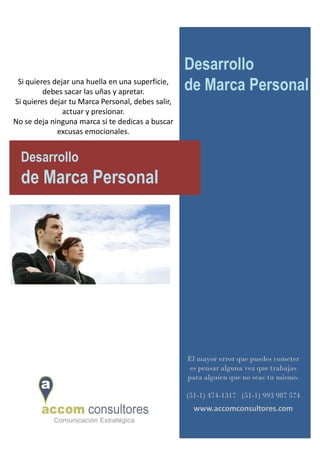 Desarrollo
 Si quieres dejar una huella en una superficie,
         debes sacar las uñas y apretar.           de Marca Personal
Si quieres dejar tu Marca Personal, debes salir,
               actuar y presionar.
No se deja ninguna marca si te dedicas a buscar
             excusas emocionales.


  Desarrollo
  de Marca Personal




                                                   El mayor error que puedes cometer
                                                    es pensar alguna vez que trabajas
                                                   para alguien que no seas tu mismo.

                                                   (51-1) 474-1317 (51-1) 993 987 574
                                                     www.accomconsultores.com
 