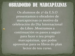 Os alumnos de 2º da E.S.O
presentamos o obradoiro de
marcapáxinas co motivo da
celebración do Día Internacional
do Libro .Mostramos a
continuación os pasos a seguir
para facer o teu propio
marcapáxinas, que podes
aproveitar para os libros do plan
lector do teu curso.
 