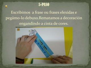 5-PASO
Escribimos a frase ou frases elexidas e
pegámo-lo debuxo.Rematamos a decoración
engandindo a cinta de cores.
 