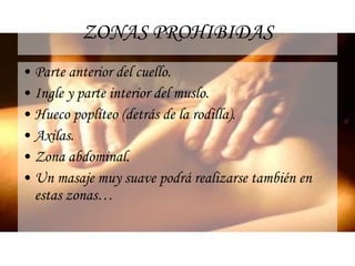 ZONAS PROHIBIDAS Parte anterior del cuello. Ingle y parte interior del muslo. Hueco poplíteo (detrás de la rodilla). Axilas. Zona abdominal. Un masaje muy suave podrá realizarse también en estas zonas… 