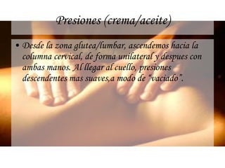 Presiones (crema/aceite) Desde la zona glutea/lumbar, ascendemos hacia la columna cervical, de forma unilateral y despues con ambas manos. Al llegar al cuello, presiones descendentes mas suaves,a modo de “vaciado”. 