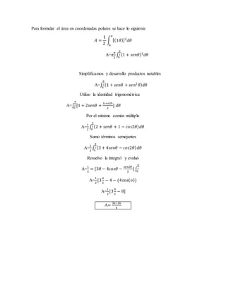 Para formular el área en coordenadas polares se hace lo siguiente 
퐴 = 
1 
2 
푎 
∫ [(1휃)]2푑휃 
푏 
휋 
2 
A=π 
휋 
2 
0 
∫ (1 + 푠푒푛휃)2푑휃 
Simplificamos y desarrollo productos notables 
휋 
2 
0 
A=∫ (1 + 푠푒푛휃 + 푠푒푛2 휃)푑휃 
Utilizo la identidad trigonométrica 
A=∫ [1 + 2푠푒푛휃 + 1cos2θ 
2 
휋 
2 
0 
] 푑휃 
Por el mínimo común múltiplo 
1 
2 
A= 
휋 
2 
0 
∫ (2 + 푠푒푛휃 + 1 − 푐표푠2휃) 푑휃 
Sumo términos semejantes 
A= 
1 
2 
휋 
2 
0 
∫ (3 + 4푠푒푛휃 − 푐표푠2휃) 푑휃 
Resuelvo la integral y evaluó 
1 
2 
A= 
= [3휃 − 4푐표푠휃 − 푠푒푛2휃 
2 
휋 
2 
0 
] ∫ 
A= 
1 
2 
[3 휋 
2 
− 4 − (4 cos(표)) 
A= 
1 
2 
[3 휋 
2 
− 8] 
A= 3π−16 
4 
 