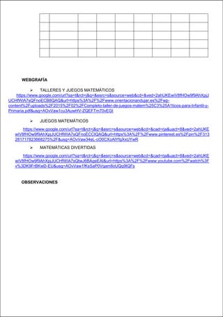 WEBGRAFÍA
 TALLERES Y JUEGOS MATEMÁTICOS
https://www.google.com/url?sa=t&rct=j&q=&esrc=s&source=web&cd=&ved=2ahUKEwiV8fHOw9f9AhXpjJ
UCHfWlA7sQFnoECB8QAQ&url=https%3A%2F%2Fwww.orientacionandujar.es%2Fwp-
content%2Fuploads%2F2015%2F02%2FCompleto-taller-de-juegos-matem%25C3%25A1ticos-para-Infantil-y-
Primaria.pdf&usg=AOvVaw1cu3AuwHV-ZQEFTm70vEGt
 JUEGOS MATEMÁTICOS
https://www.google.com/url?sa=t&rct=j&q=&esrc=s&source=web&cd=&cad=rja&uact=8&ved=2ahUKE
wiV8fHOw9f9AhXpjJUCHfWlA7sQFnoECCIQAQ&url=https%3A%2F%2Fwww.pinterest.es%2Fpin%2F313
281717823668275%2F&usg=AOvVaw34eL-cO0CXoAlYfgXxUYwR
 MATEMÁTICAS DIVERTIDAS
https://www.google.com/url?sa=t&rct=j&q=&esrc=s&source=web&cd=&cad=rja&uact=8&ved=2ahUKE
wiV8fHOw9f9AhXpjJUCHfWlA7sQtwJ6BAgeEAI&url=https%3A%2F%2Fwww.youtube.com%2Fwatch%3F
v%3DK9FrBKwD-EU&usg=AOvVaw1fKsSaP0Vqam8oUQq9tQFs
OBSERVACIONES
 