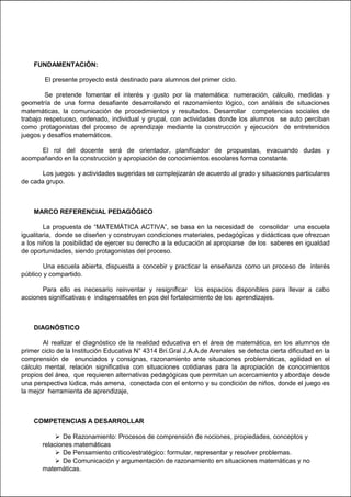 FUNDAMENTACIÓN:
El presente proyecto está destinado para alumnos del primer ciclo.
Se pretende fomentar el interés y gusto por la matemática: numeración, cálculo, medidas y
geometría de una forma desafiante desarrollando el razonamiento lógico, con análisis de situaciones
matemáticas, la comunicación de procedimientos y resultados. Desarrollar competencias sociales de
trabajo respetuoso, ordenado, individual y grupal, con actividades donde los alumnos se auto perciban
como protagonistas del proceso de aprendizaje mediante la construcción y ejecución de entretenidos
juegos y desafíos matemáticos.
El rol del docente será de orientador, planificador de propuestas, evacuando dudas y
acompañando en la construcción y apropiación de conocimientos escolares forma constante.
Los juegos y actividades sugeridas se complejizarán de acuerdo al grado y situaciones particulares
de cada grupo.
MARCO REFERENCIAL PEDAGÓGICO
La propuesta de “MATEMÁTICA ACTIVA”, se basa en la necesidad de consolidar una escuela
igualitaria, donde se diseñen y construyan condiciones materiales, pedagógicas y didácticas que ofrezcan
a los niños la posibilidad de ejercer su derecho a la educación al apropiarse de los saberes en igualdad
de oportunidades, siendo protagonistas del proceso.
Una escuela abierta, dispuesta a concebir y practicar la enseñanza como un proceso de interés
público y compartido.
Para ello es necesario reinventar y resignificar los espacios disponibles para llevar a cabo
acciones significativas e indispensables en pos del fortalecimiento de los aprendizajes.
DIAGNÓSTICO
Al realizar el diagnóstico de la realidad educativa en el área de matemática, en los alumnos de
primer ciclo de la Institución Educativa N° 4314 Bri.Gral J.A.A.de Arenales se detecta cierta dificultad en la
comprensión de enunciados y consignas, razonamiento ante situaciones problemáticas, agilidad en el
cálculo mental, relación significativa con situaciones cotidianas para la apropiación de conocimientos
propios del área, que requieren alternativas pedagógicas que permitan un acercamiento y abordaje desde
una perspectiva lúdica, más amena, conectada con el entorno y su condición de niños, donde el juego es
la mejor herramienta de aprendizaje,
COMPETENCIAS A DESARROLLAR
 De Razonamiento: Procesos de comprensión de nociones, propiedades, conceptos y
relaciones matemáticas
 De Pensamiento crítico/estratégico: formular, representar y resolver problemas.
 De Comunicación y argumentación de razonamiento en situaciones matemáticas y no
matemáticas.
 