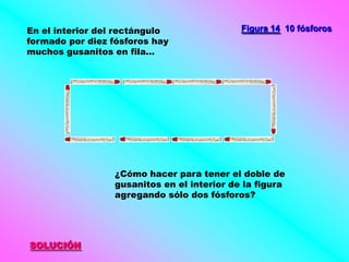 En el interior del rectángulo                Figura 14 10 fósforos
formado por diez fósforos hay
muchos gusanitos en fila...




                  ¿Cómo hacer para tener el doble de
                  gusanitos en el interior de la figura
                  agregando sólo dos fósforos?




SOLUCIÓN
 