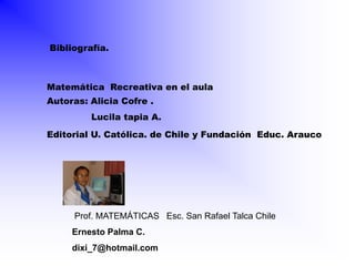 Bibliografía.



Matemática Recreativa en el aula
Autoras: Alicia Cofre .
         Lucila tapia A.
Editorial U. Católica. de Chile y Fundación Educ. Arauco




     Prof. MATEMÁTICAS Esc. San Rafael Talca Chile
     Ernesto Palma C.
     dixi_7@hotmail.com
 