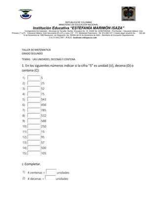 REPUBLICA DE COLOMBIA
MINISTERIO DE EDUCACIÓN NACIONAL
Institución Educativa “ESTEFANÍA MARIMÓN ISAZA”
Corregimiento De Caramelo – Municipio de Tierralta –Núcleo Educativo No. 18 –DANE No. 223807000046 – Pre-Escolar – Educación Básica Ciclo
Primaria (1º a 5º) Educación Básica Ciclo Secundaria (6º a 9º) y media (10º - 11º) Modalidad Postrimería – Nit: 812.008.107-1 Creado según acuerdo No. 022 del
14 de Noviembre de 1996 Resolución de Integración No. 000264 del 24 de Noviembre de 2004 – Secretaria de Educación Departamental
Cel.3116821487 .WIKIS: inedesmi.wikispaces.com
TALLER DE MATEMATICA
GRADO SEGUNDO
TEMAS: LAS UNIDADES, DECENAS Y CENTENA
1. En los siguientes números indicar si la cifra "5" es unidad (U), decena (D) o
centena (C):
1) 5
2) 25
3) 52
4) 75
5) 543
6) 456
7) 785
8) 532
9) 588
10) 250
11) 15
12) 95
13) 57
14) 500
15) 105
2. Completar.
1) 4 centenas = unidades
2) 4 decenas = unidades
 