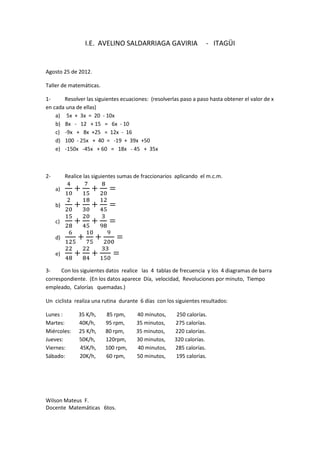 I.E. AVELINO SALDARRIAGA GAVIRIA                  - ITAGÜI


Agosto 25 de 2012.

Taller de matemáticas.

1-     Resolver las siguientes ecuaciones: (resolverlas paso a paso hasta obtener el valor de x
en cada una de ellas)
    a) 5x + 3x = 20 - 10x
    b) 8x - 12 + 15 = 6x - 10
    c) -9x + 8x +25 = 12x - 16
    d) 100 - 25x + 40 = -19 + 39x +50
    e) -150x -45x + 60 = 18x - 45 + 35x



2-        Realice las siguientes sumas de fraccionarios aplicando el m.c.m.

     a)

     b)

     c)

     d)

     e)

3-    Con los siguientes datos realice las 4 tablas de frecuencia y los 4 diagramas de barra
correspondiente. (En los datos aparece Día, velocidad, Revoluciones por minuto, Tiempo
empleado, Calorías quemadas.)

Un ciclista realiza una rutina durante 6 días con los siguientes resultados:

Lunes :        35 K/h,    85 rpm,      40 minutos,      250 calorías.
Martes:        40K/h,     95 rpm,      35 minutos,     275 calorías.
Miércoles:     25 K/h,    80 rpm,      35 minutos,     220 calorías.
Jueves:        50K/h,     120rpm,      30 minutos,     320 calorías.
Viernes:       45K/h,     100 rpm,     40 minutos,     285 calorías.
Sábado:        20K/h,     60 rpm,      50 minutos,      195 calorías.




Wilson Mateus F.
Docente Matemáticas 6tos.
 