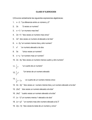 CLASE 07 EJERCICIOS


I) Enuncia verbalmente las siguientes expresiones algebraicas:

1.    x - 2 : "La diferencia entre un número y 2"

2.    2x         “2 veces un numero”

3.    x + 3 “un mumero mas tres”

4.    2x + 5 “dos veces un numero mas cinco”

5.    2x3 dos veces un numero al elevado a la tres”

6.    x - 3y “un numero menos tres y otro numero”

7.    x2    “un numero elevado a la dos

8.    5x         “cinco veces un numero”

9.    x + y “un numero mas un numero”

10. 2x - 4y “dos veces un numero menos cuatro y otro numero”


11.              “un cuarto de un numero”


12.               “Un tersio de un numero elevado
                  a la dos”

13.
                    “un cuarto de un numero menos cinco
                    otro numero
14. 2x - 3y2 “dos veces un numero menos tres y un numero elevado a la dos”

15. (2x)2    “
             dos veces un numero elevado a la dos”

16. (4x)3 “cuatro veces un numero elevado a la dos”

17. (x - 1)2 un numero menos 1 elevado a la dos”

18. (x + y)3 “un numero mas otro numero elevado a la 3”

19. 2(x - 5) “dos veces la resta de un numero y cinco”
 