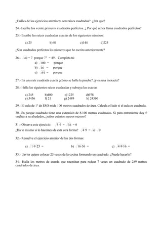 ¿Cuáles de los ejercicios anteriores son raíces cuadradas? ¿Por qué?

24.-Escribe los veinte primeros cuadrados perfectos. ¿ Por qué se les llama cuadrados perfectos?

25.- Escribe las raíces cuadradas exactas de los siguientes números:

       a) 25                 b) 81                      c)144          d)225

¿Son cuadrados perfectos los números que he escrito anteriormente?

26.-   49 = 7 porque 7 2 = 49 . Completa tú:
              a) 100 = porque
              b) 16 =       porque
              c) 64 =       porque

27.- En una raíz cuadrada exacta ¿cómo se halla la prueba? ¿y en una inexacta?

28.- Halla las siguientes raíces cuadradas y subraya las exactas

       a) 245             b)400          c)1225             d)978
       e) 3456            f) 21          g) 2489            h) 24560

29.- El aula de 1º de ESO mide 100 metros cuadrados de área. Calcula el lado si el aula es cuadrada.

30.-Un parque cuadrado tiene una extensión de 8.100 metros cuadrados. Si para entrenarme doy 5
vueltas a su alrededor, ¿sabes cuántos metros recorro?

31.- Observa este ejercicio:         4·9 =   36 = 6
¿Da lo mismo si lo hacemos de esta otra forma?           4·9 = 4 · 9

32.- Resuelve el ejercicio anterior de las dos formas:

       a)   1· 9 · 25 =                        b)     16 · 36 =                c)   4 · 9 ·16 =

33.- Javier quiere colocar 25 vasos de la cocina formando un cuadrado. ¿Puede hacerlo?

34.- Halla los metros de cuerda que necesitan para rodear 7 veces un cuadrado de 289 metros
cuadrados de área.
 