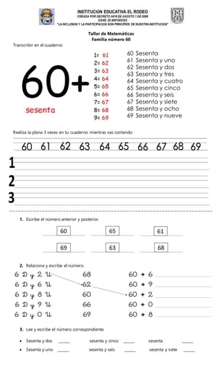 Taller de Matemáticas
Familia número 60
Transcribir en el cuaderno
Realiza la plana 3 veces en tu cuaderno mientras vas contando
1. Escribe el número anterior y posterior.
2. Relaciona y escribe el número.
3. Lee y escribe el número correspondiente.
 Sesenta y dos ______ sesenta y cinco ______ sesenta ______
 Sesenta y uno ______ sesenta y seis ______ sesenta y siete ______
 
