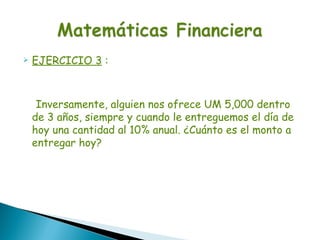    EJERCICIO 3 :



     Inversamente, alguien nos ofrece UM 5,000 dentro
    de 3 años, siempre y cuando le entreguemos el día de
    hoy una cantidad al 10% anual. ¿Cuánto es el monto a
    entregar hoy?
 