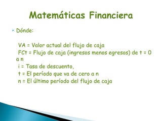    Dónde:

    VA = Valor actual del flujo de caja
    FCt = Flujo de caja (ingresos menos egresos) de t = 0
    an
    i = Tasa de descuento,
    t = El período que va de cero a n
    n = El último período del flujo de caja
 