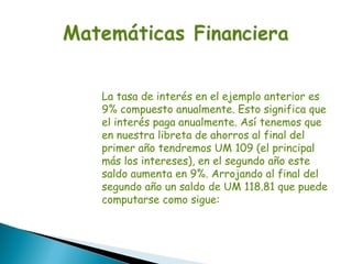 La tasa de interés en el ejemplo anterior es
9% compuesto anualmente. Esto significa que
el interés paga anualmente. Así tenemos que
en nuestra libreta de ahorros al final del
primer año tendremos UM 109 (el principal
más los intereses), en el segundo año este
saldo aumenta en 9%. Arrojando al final del
segundo año un saldo de UM 118.81 que puede
computarse como sigue:
 