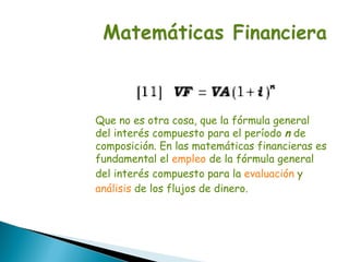 Que no es otra cosa, que la fórmula general
del interés compuesto para el período n de
composición. En las matemáticas financieras es
fundamental el empleo de la fórmula general
del interés compuesto para la evaluación y
análisis de los flujos de dinero.
 