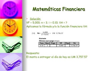 Matemáticas Financiera
 Solución:
VF = 5,000; n = 3; i = 0.10; VA = ?
Aplicamos la fórmula y/o la función financiera VA:




Respuesta:
El monto a entregar el día de hoy es UM 3,757.57
 
